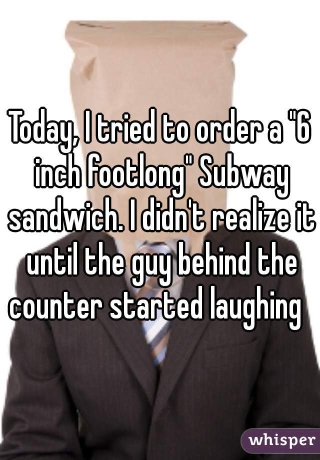 Today, I tried to order a "6 inch footlong" Subway sandwich. I didn't realize it until the guy behind the counter started laughing  