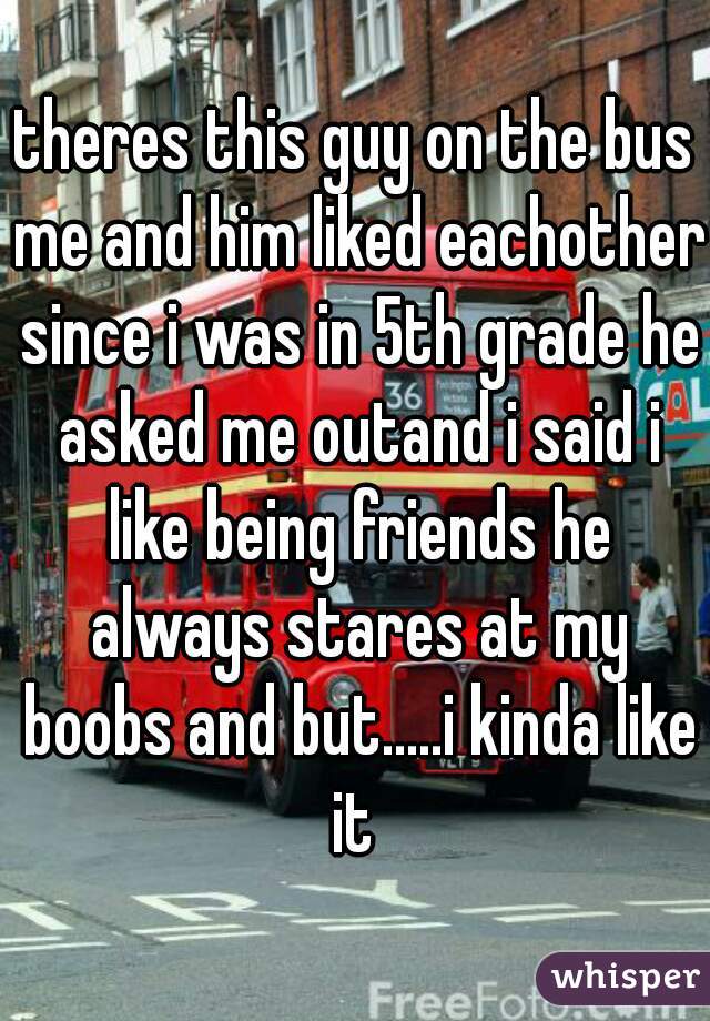 theres this guy on the bus me and him liked eachother since i was in 5th grade he asked me outand i said i like being friends he always stares at my boobs and but.....i kinda like it 