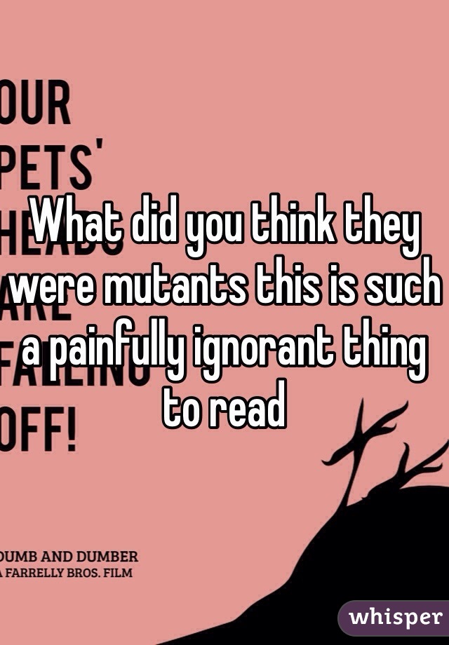 What did you think they were mutants this is such a painfully ignorant thing to read