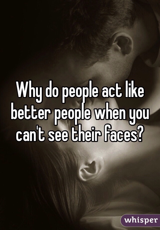 Why do people act like better people when you can't see their faces? 