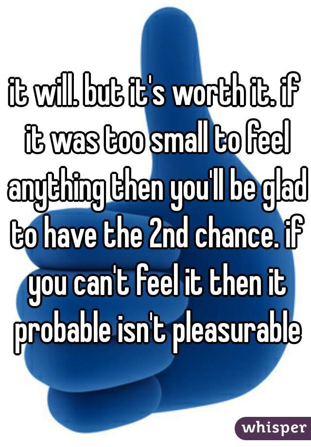 it will. but it's worth it. if it was too small to feel anything then you'll be glad to have the 2nd chance. if you can't feel it then it probable isn't pleasurable
