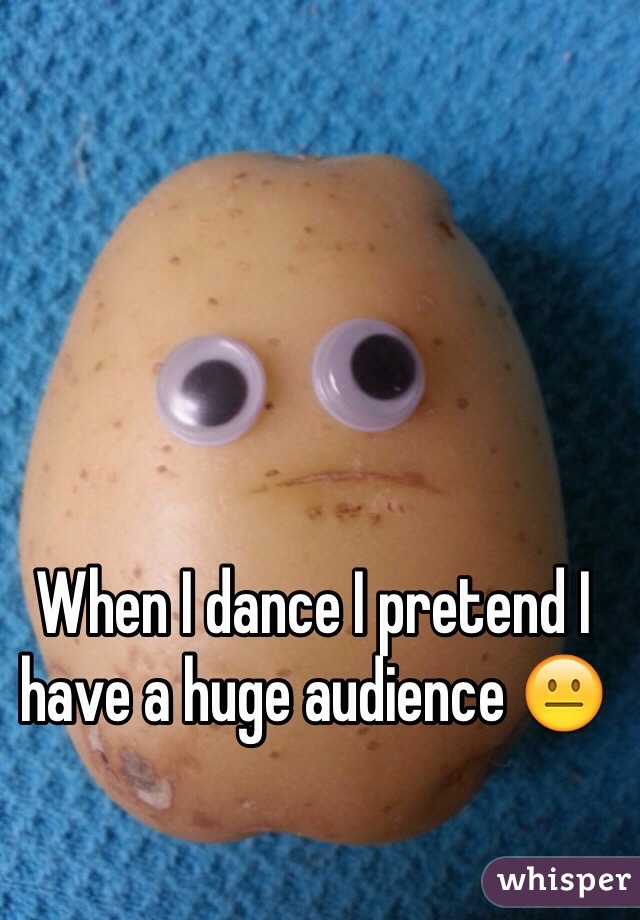 When I dance I pretend I have a huge audience 😐