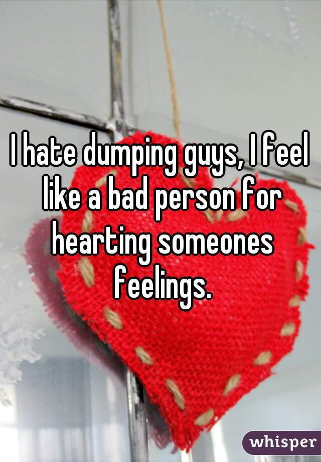 I hate dumping guys, I feel like a bad person for hearting someones feelings.