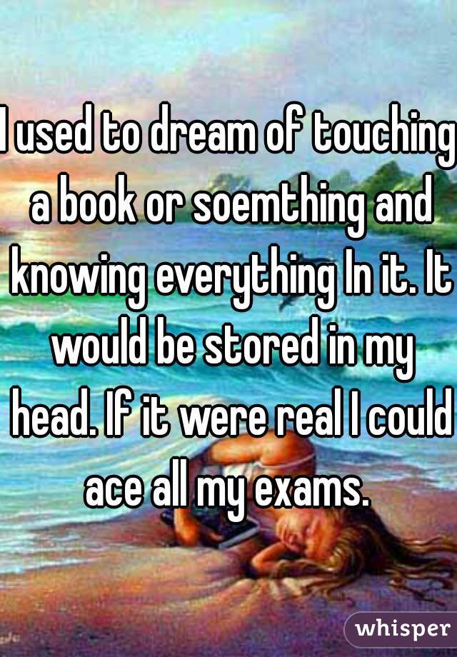 I used to dream of touching a book or soemthing and knowing everything In it. It would be stored in my head. If it were real I could ace all my exams. 