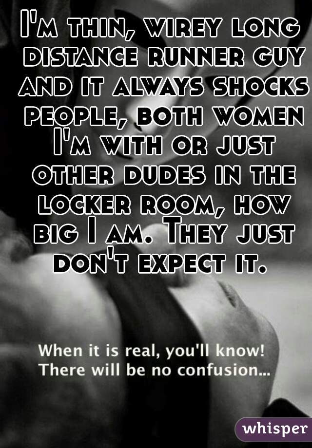 I'm thin, wirey long distance runner guy and it always shocks people, both women I'm with or just other dudes in the locker room, how big I am. They just don't expect it. 