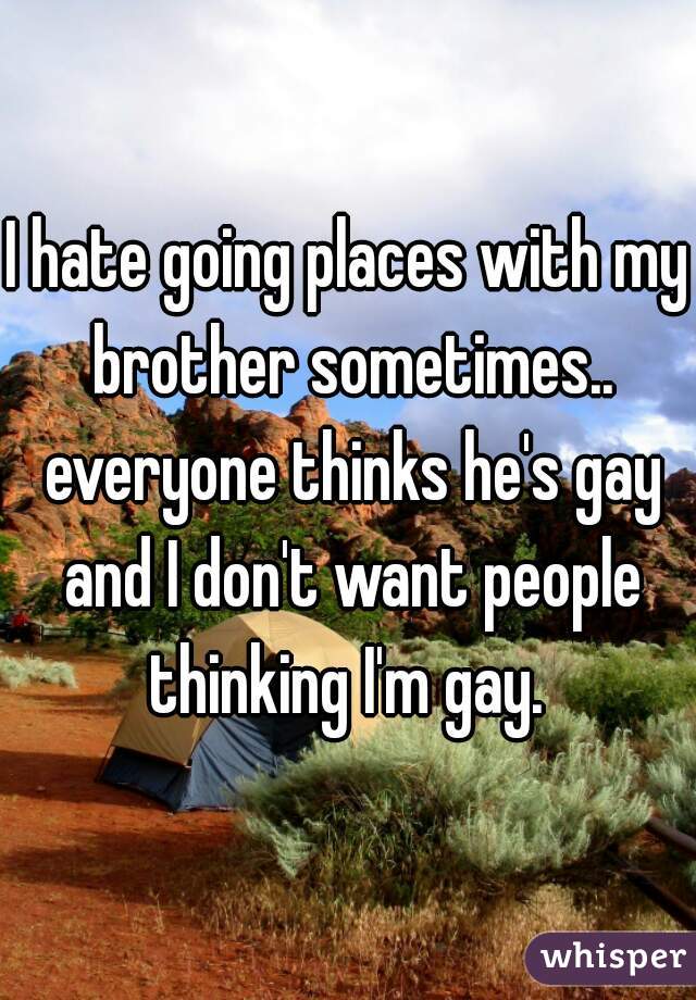 I hate going places with my brother sometimes.. everyone thinks he's gay and I don't want people thinking I'm gay. 