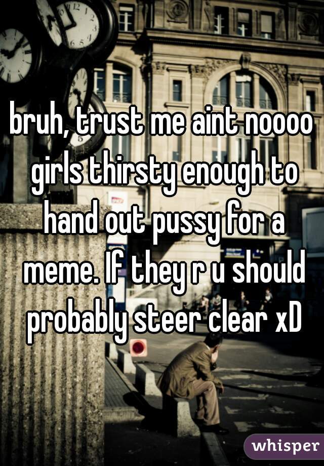 bruh, trust me aint noooo girls thirsty enough to hand out pussy for a meme. If they r u should probably steer clear xD