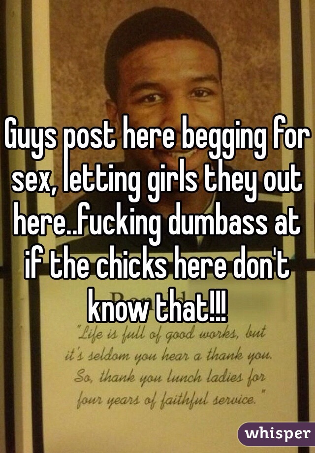 Guys post here begging for sex, letting girls they out here..fucking dumbass at if the chicks here don't know that!!! 