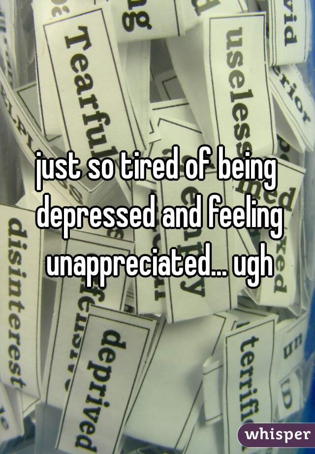 just so tired of being depressed and feeling unappreciated... ugh