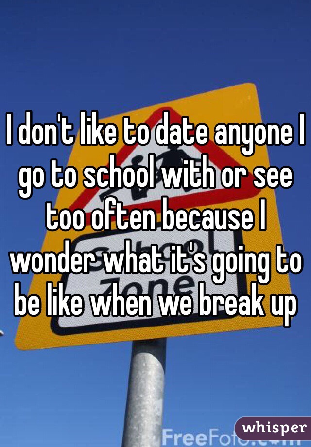 I don't like to date anyone I go to school with or see too often because I wonder what it's going to be like when we break up