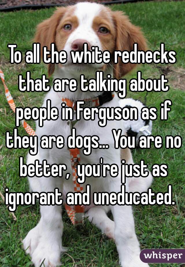 To all the white rednecks that are talking about people in Ferguson as if they are dogs... You are no better,  you're just as ignorant and uneducated.  