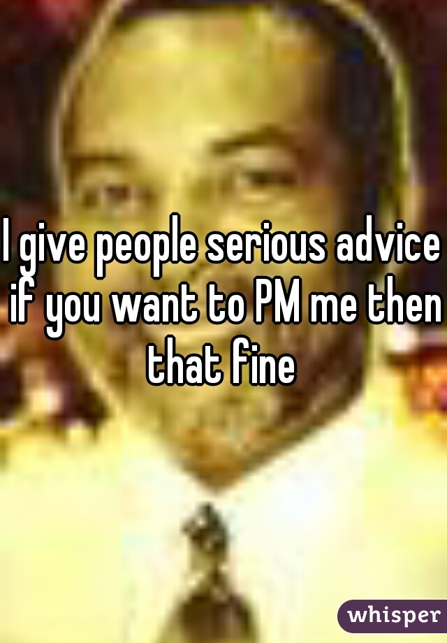 I give people serious advice if you want to PM me then that fine 