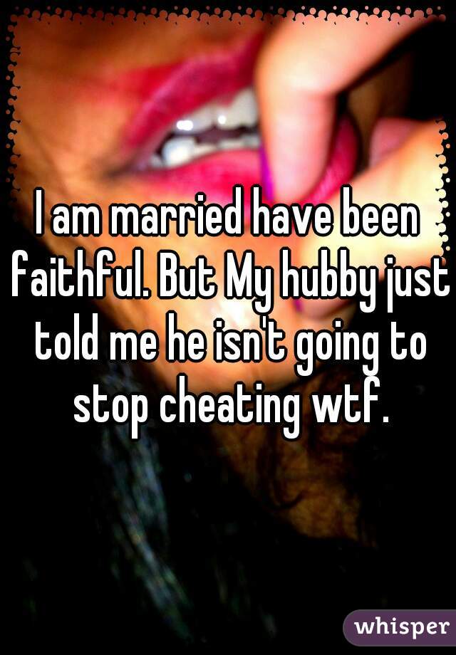 I am married have been faithful. But My hubby just told me he isn't going to stop cheating wtf.