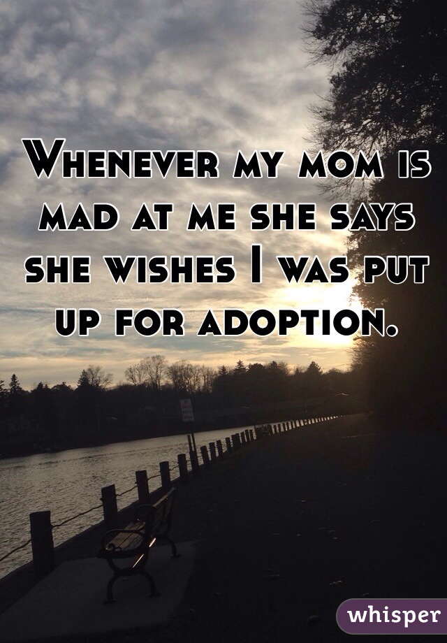 Whenever my mom is mad at me she says she wishes I was put up for adoption.