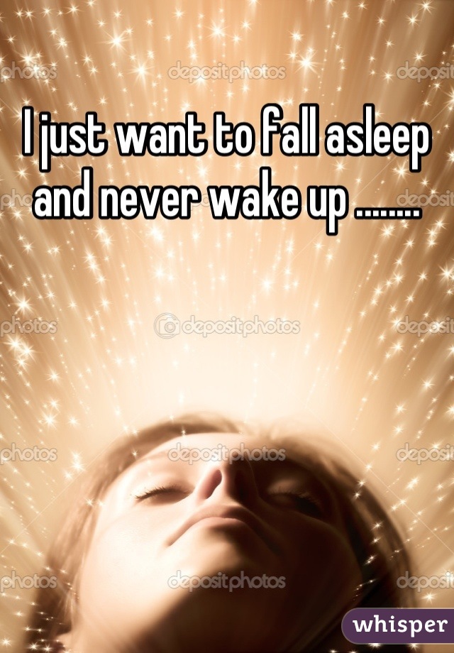 I just want to fall asleep and never wake up ........