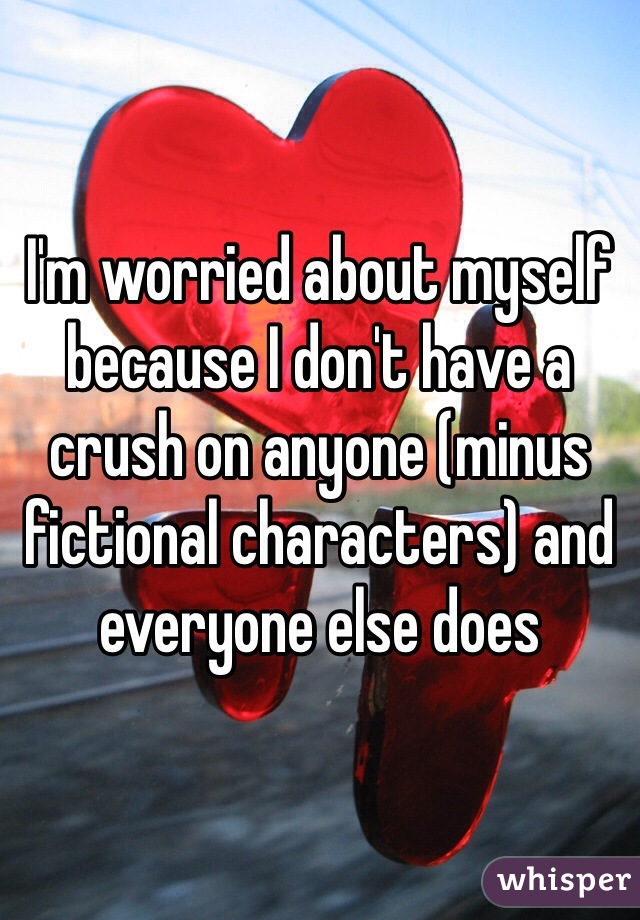 I'm worried about myself because I don't have a crush on anyone (minus fictional characters) and everyone else does