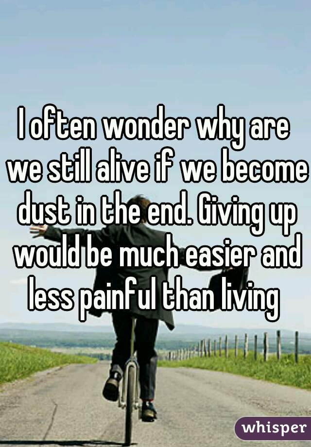 I often wonder why are we still alive if we become dust in the end. Giving up would be much easier and less painful than living 