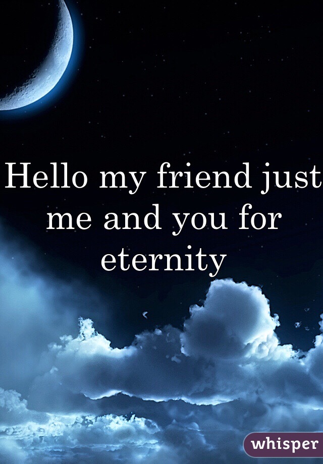 Hello my friend just me and you for eternity