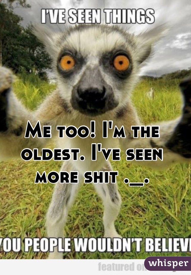 Me too! I'm the oldest. I've seen more shit ._.