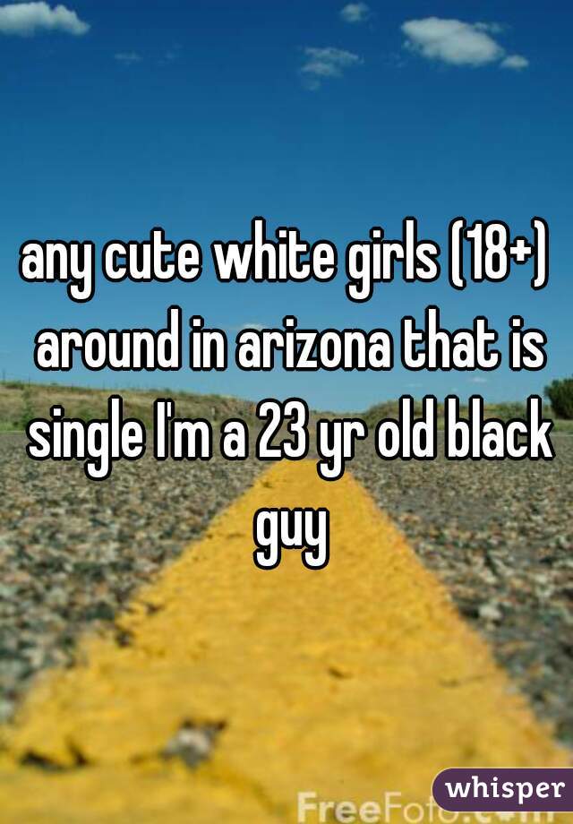 any cute white girls (18+) around in arizona that is single I'm a 23 yr old black guy