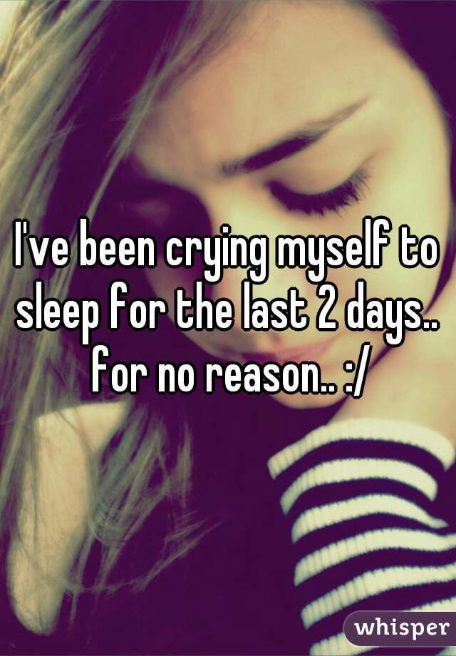 I've been crying myself to sleep for the last 2 days..  for no reason.. :/