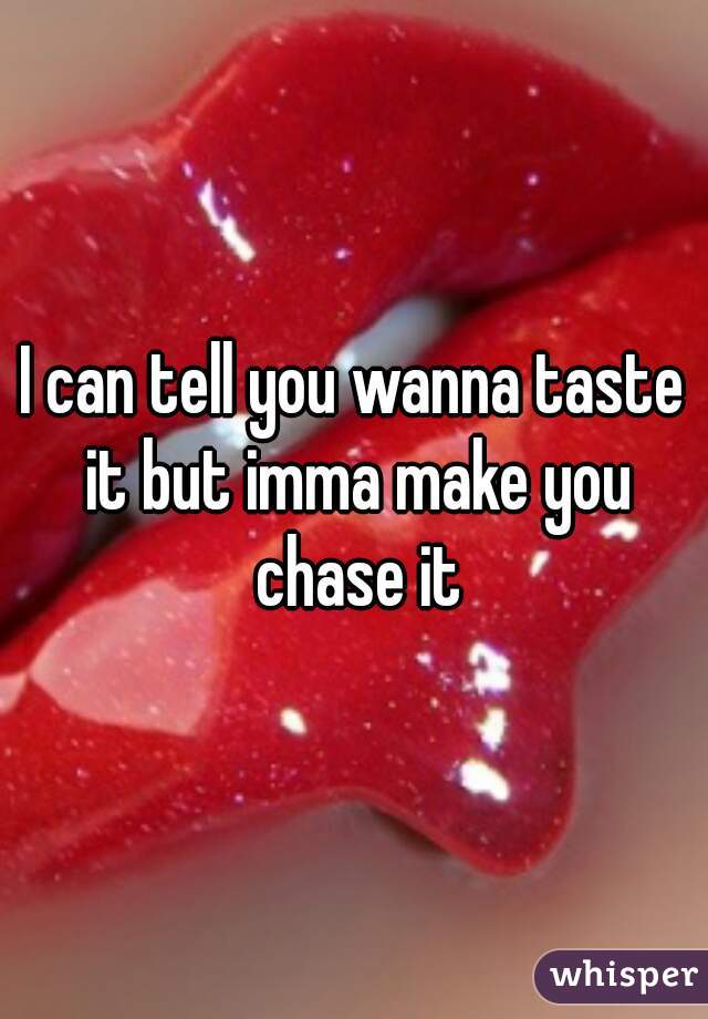 I can tell you wanna taste it but imma make you chase it