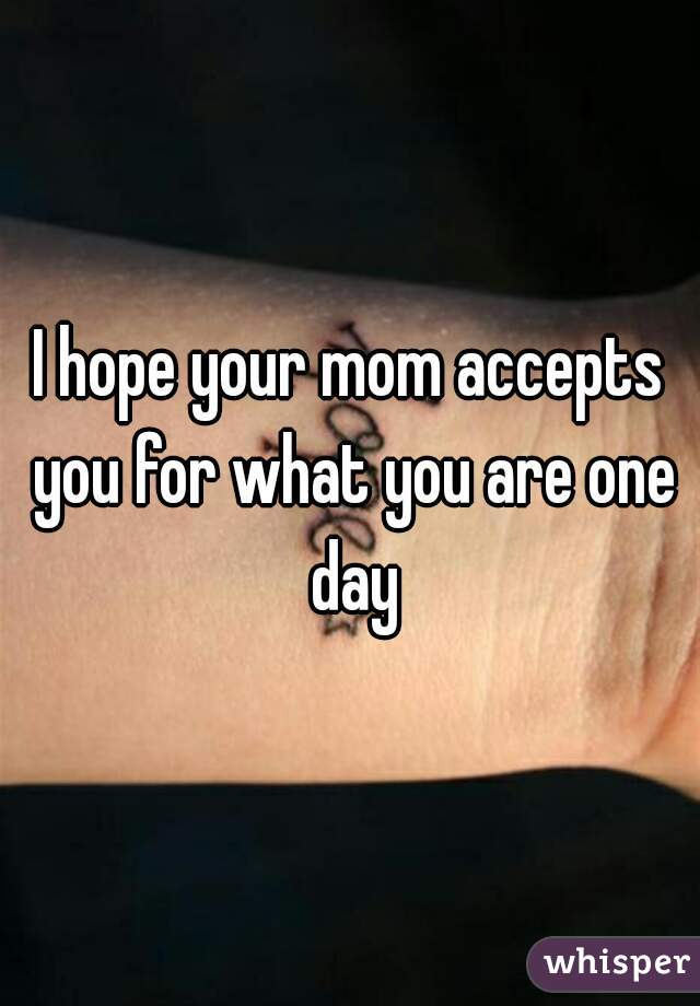 I hope your mom accepts you for what you are one day