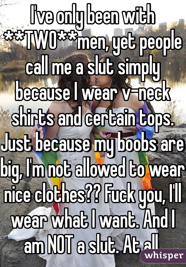 I've only been with **TWO**men, yet people call me a slut simply because I wear v-neck shirts and certain tops. Just because my boobs are big, I'm not allowed to wear nice clothes?? Fuck you, I'll wear what I want. And I am NOT a slut. At all.