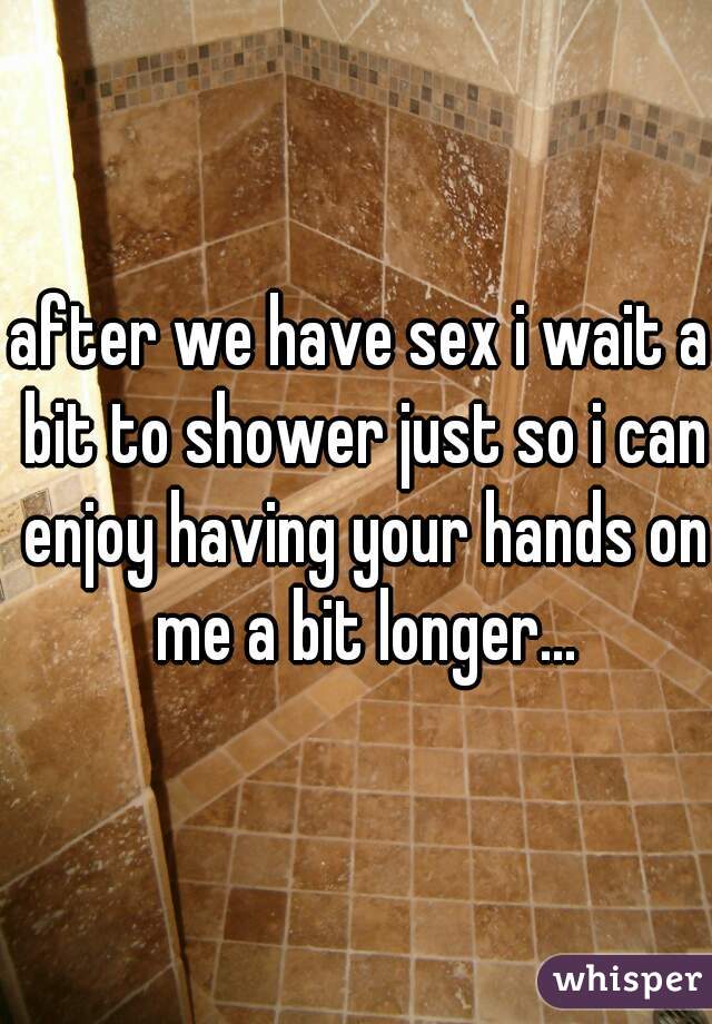 after we have sex i wait a bit to shower just so i can enjoy having your hands on me a bit longer...