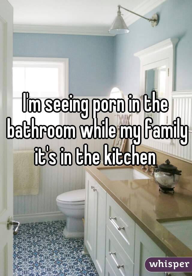 I'm seeing porn in the bathroom while my family it's in the kitchen 