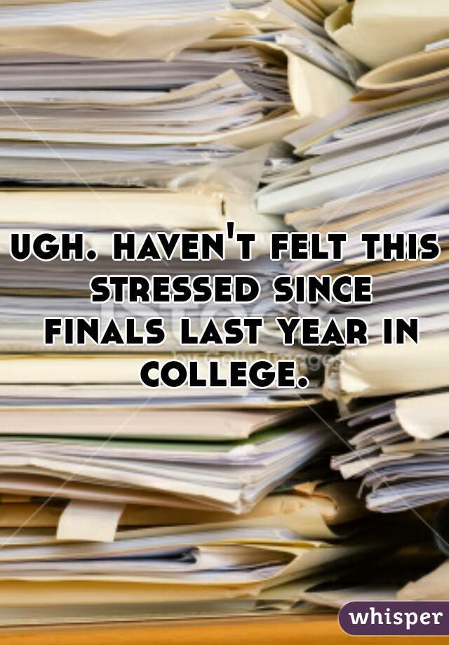 ugh. haven't felt this stressed since finals last year in college. 