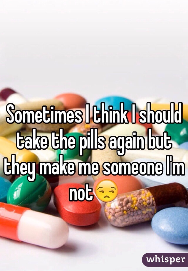 Sometimes I think I should take the pills again but they make me someone I'm not😒