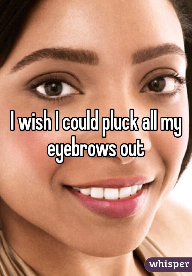 I wish I could pluck all my eyebrows out