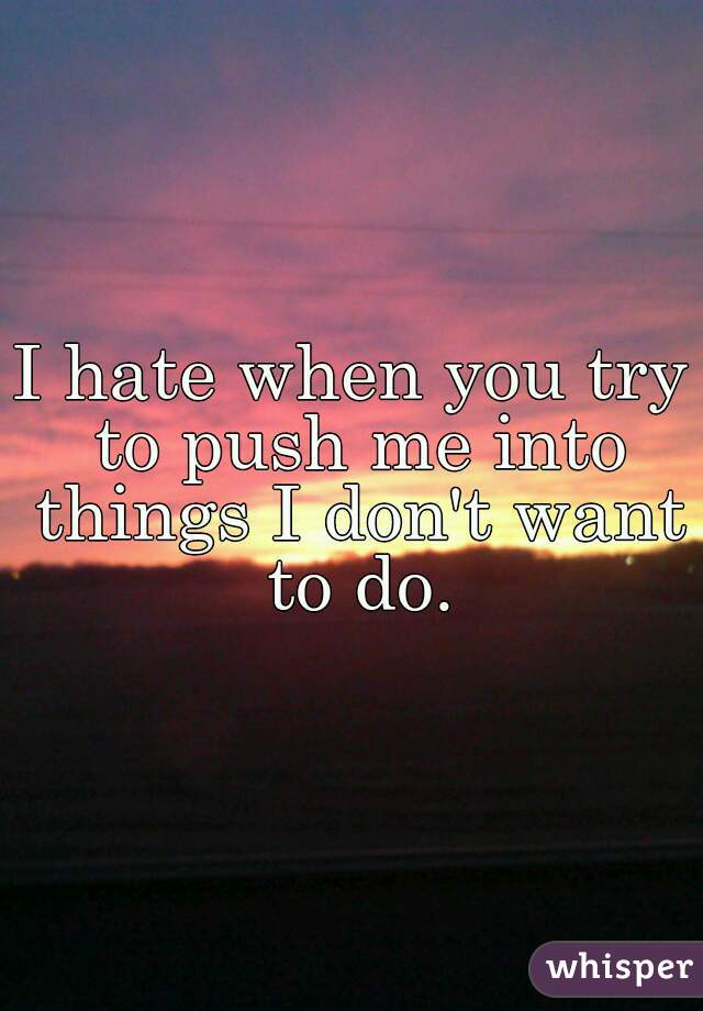 I hate when you try to push me into things I don't want to do.