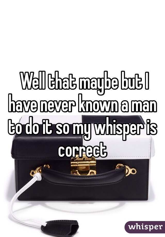  Well that maybe but I have never known a man to do it so my whisper is correct 