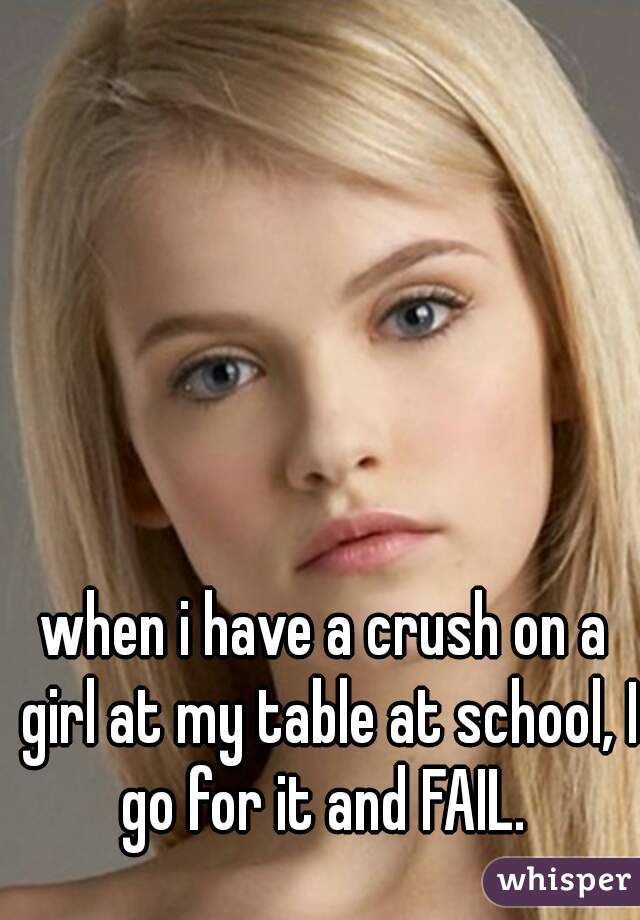 when i have a crush on a girl at my table at school, I go for it and FAIL. 