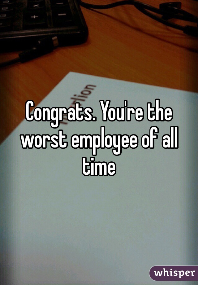Congrats. You're the worst employee of all time