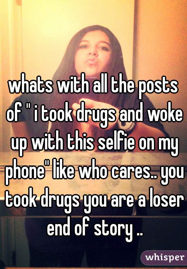 whats with all the posts of " i took drugs and woke up with this selfie on my phone" like who cares.. you took drugs you are a loser end of story ..