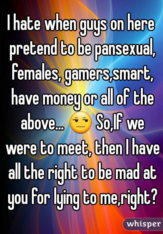 I hate when guys on here pretend to be pansexual, females, gamers,smart, have money or all of the above... 😒 So,If we were to meet, then I have all the right to be mad at you for lying to me,right?