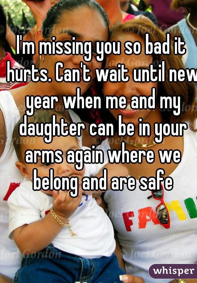 I'm missing you so bad it hurts. Can't wait until new year when me and my daughter can be in your arms again where we belong and are safe