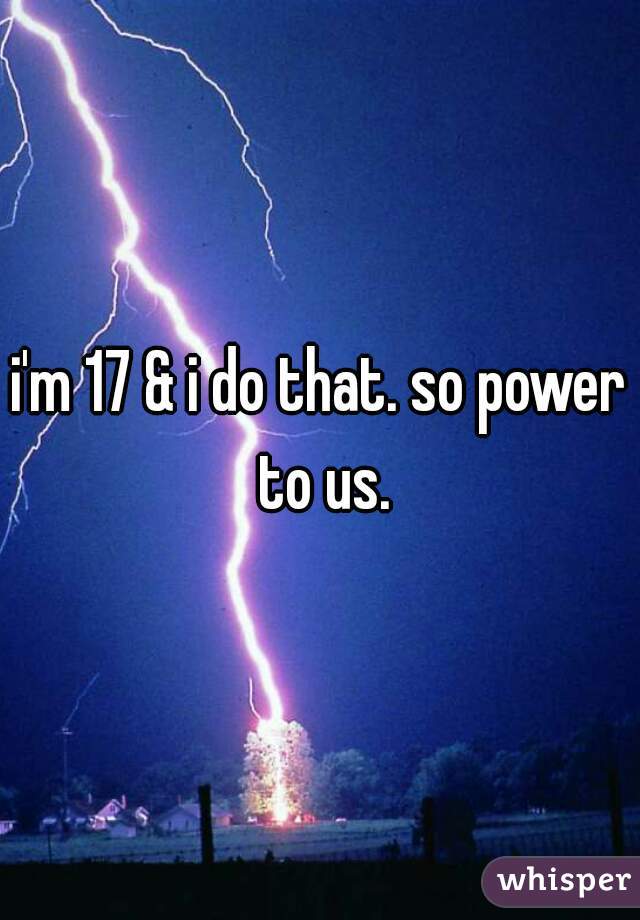 i'm 17 & i do that. so power to us.