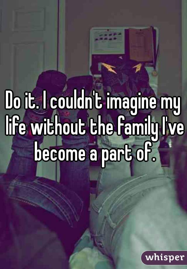 Do it. I couldn't imagine my life without the family I've become a part of.