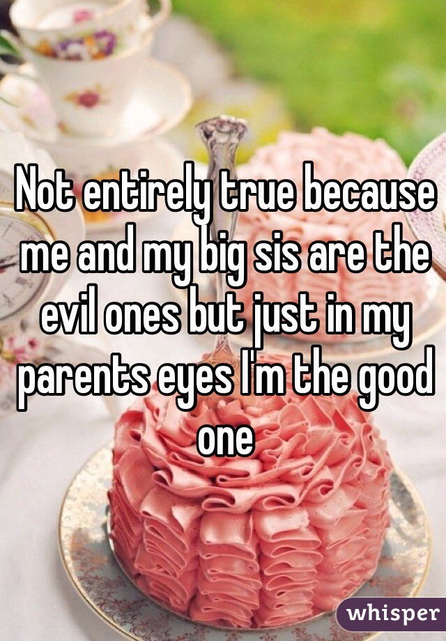 Not entirely true because me and my big sis are the evil ones but just in my parents eyes I'm the good one 