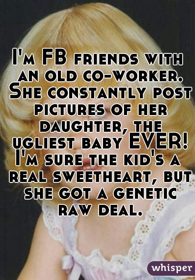 I'm FB friends with an old co-worker. She constantly post pictures of her daughter, the ugliest baby EVER!
I'm sure the kid's a real sweetheart, but she got a genetic raw deal.