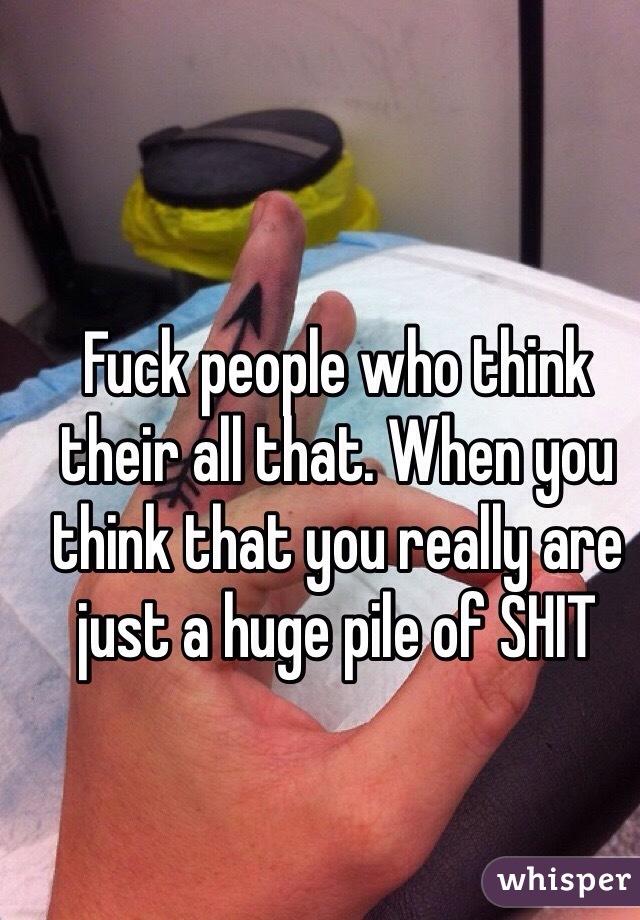 Fuck people who think their all that. When you think that you really are just a huge pile of SHIT 