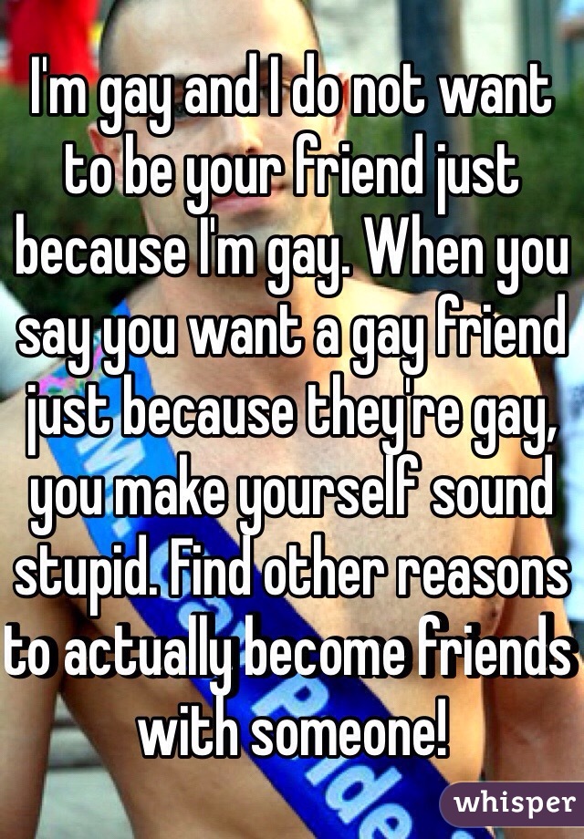 I'm gay and I do not want to be your friend just because I'm gay. When you say you want a gay friend just because they're gay, you make yourself sound stupid. Find other reasons to actually become friends with someone!