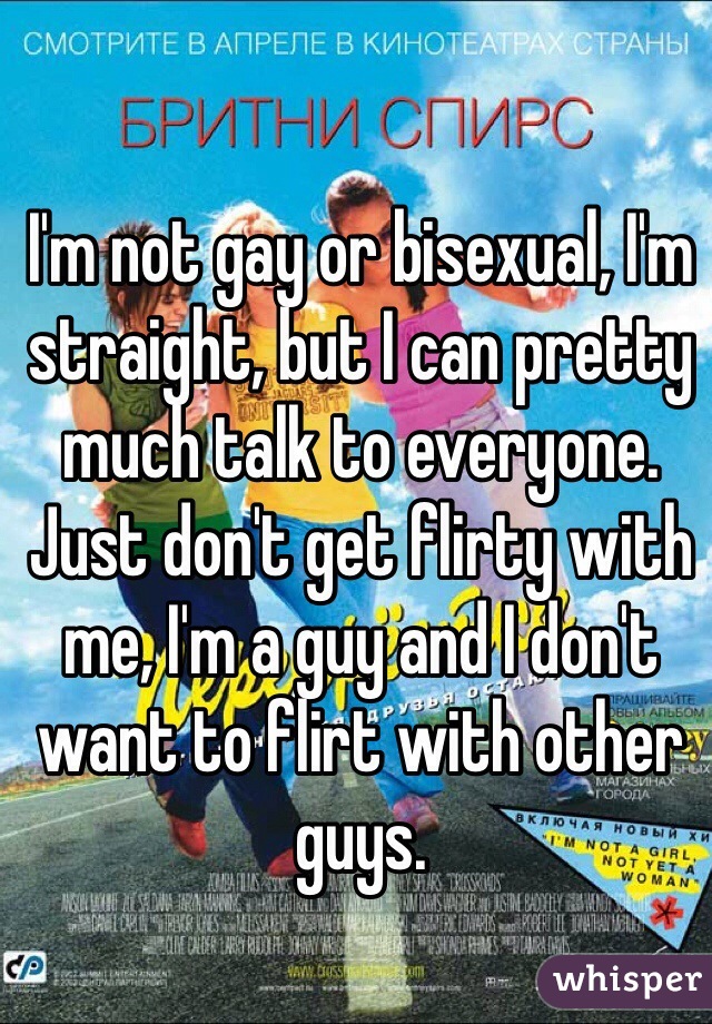 I'm not gay or bisexual, I'm straight, but I can pretty much talk to everyone. Just don't get flirty with me, I'm a guy and I don't want to flirt with other guys.