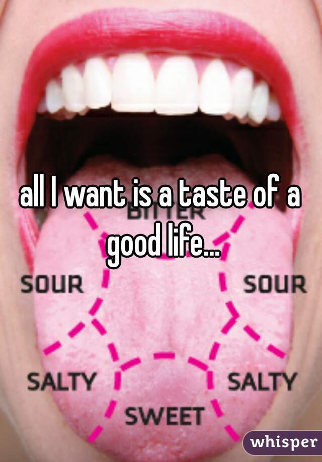 all I want is a taste of a good life...
