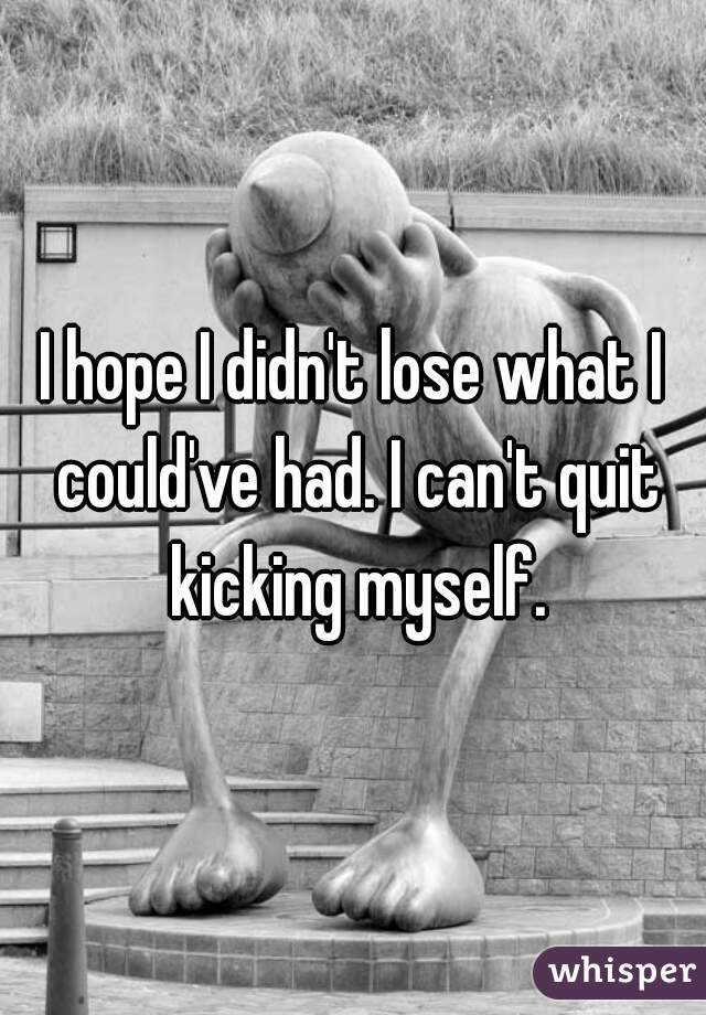 I hope I didn't lose what I could've had. I can't quit kicking myself.