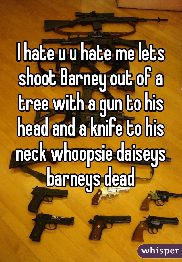 I hate u u hate me lets shoot Barney out of a tree with a gun to his head and a knife to his neck whoopsie daiseys barneys dead
